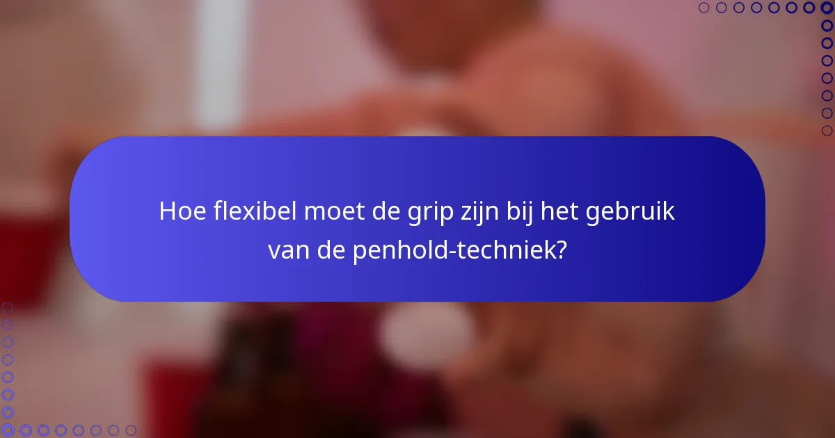 Hoe flexibel moet de grip zijn bij het gebruik van de penhold-techniek?