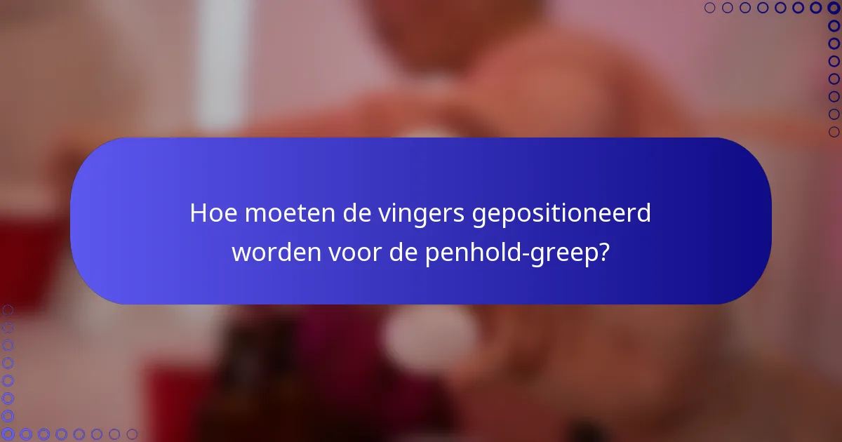 Hoe moeten de vingers gepositioneerd worden voor de penhold-greep?