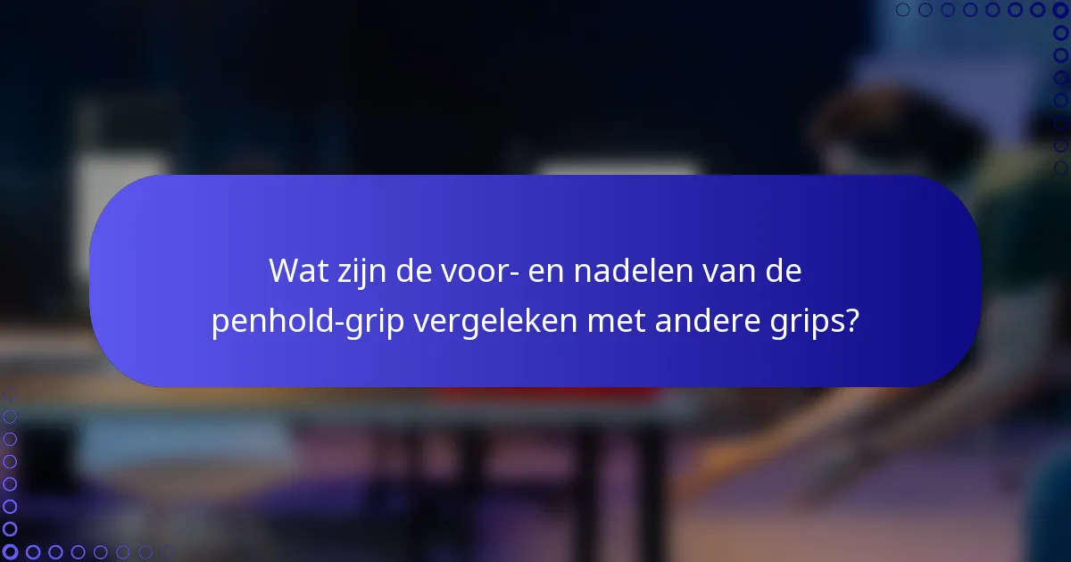 Wat zijn de voor- en nadelen van de penhold-grip vergeleken met andere grips?
